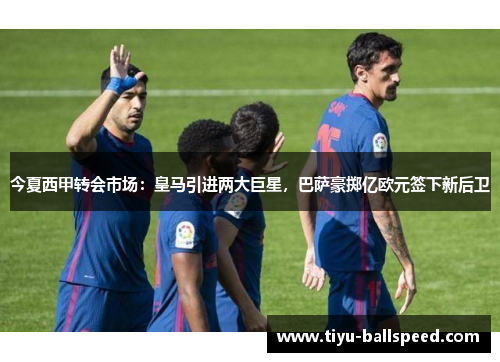 今夏西甲转会市场：皇马引进两大巨星，巴萨豪掷亿欧元签下新后卫