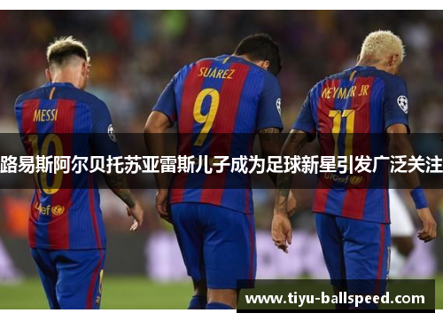 路易斯阿尔贝托苏亚雷斯儿子成为足球新星引发广泛关注
