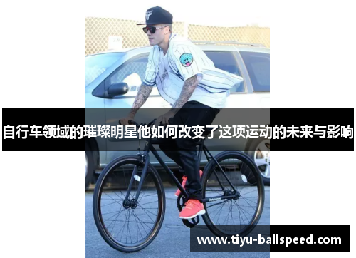 自行车领域的璀璨明星他如何改变了这项运动的未来与影响